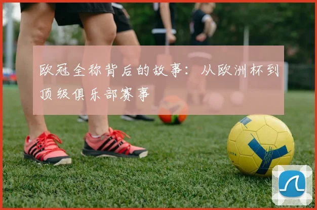 欧冠全称背后的故事：从欧洲杯到顶级俱乐部赛事
