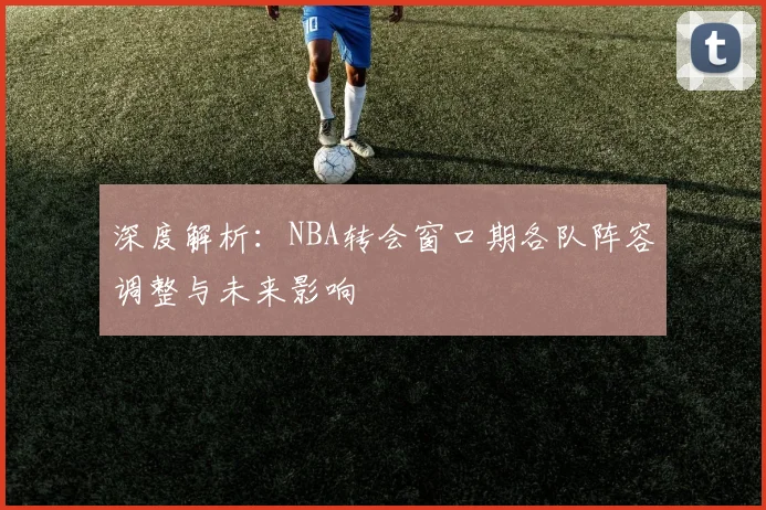 深度解析：NBA转会窗口期各队阵容调整与未来影响