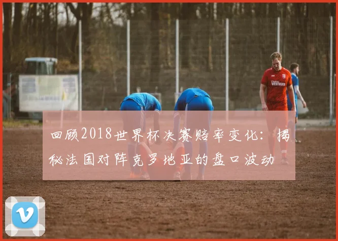回顾2018世界杯决赛赔率变化:揭秘法国对阵克罗地亚的盘口波动