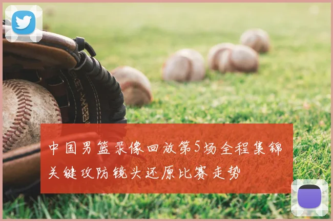 中国男篮录像回放第5场全程集锦 关键攻防镜头还原比赛走势