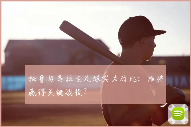 秘鲁与乌拉圭足球实力对比：谁将赢得关键战役？