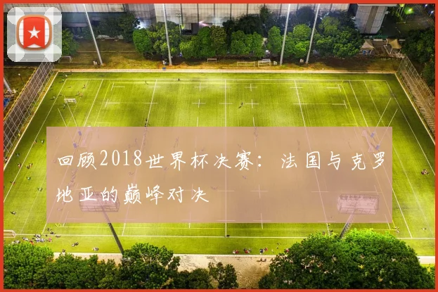 回顾2018世界杯决赛：法国与克罗地亚的巅峰对决