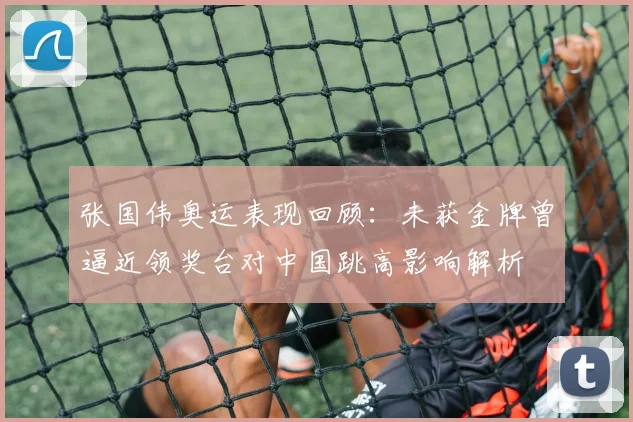 张国伟奥运表现回顾:未获金牌曾逼近领奖台对中国跳高影响解析