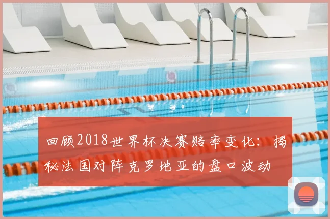 回顾2018世界杯决赛赔率变化：揭秘法国对阵克罗地亚的盘口波动