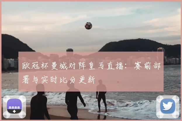 欧冠杯曼城对阵皇马直播:赛前部署与实时比分更新