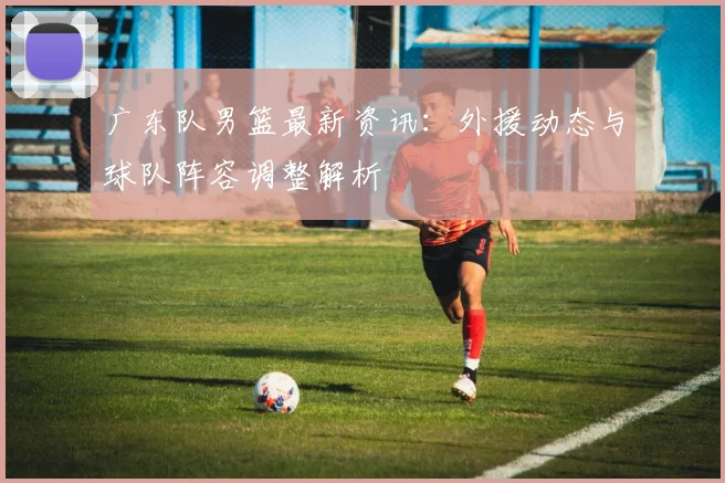 广东队男篮最新资讯:外援动态与球队阵容调整解析