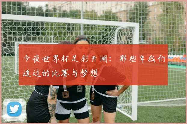 今夜世界杯足彩开闸：那些年我们追过的比赛与梦想