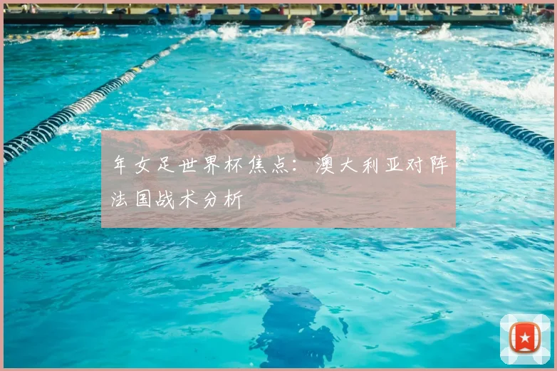 年女足世界杯焦点：澳大利亚对阵法国战术分析