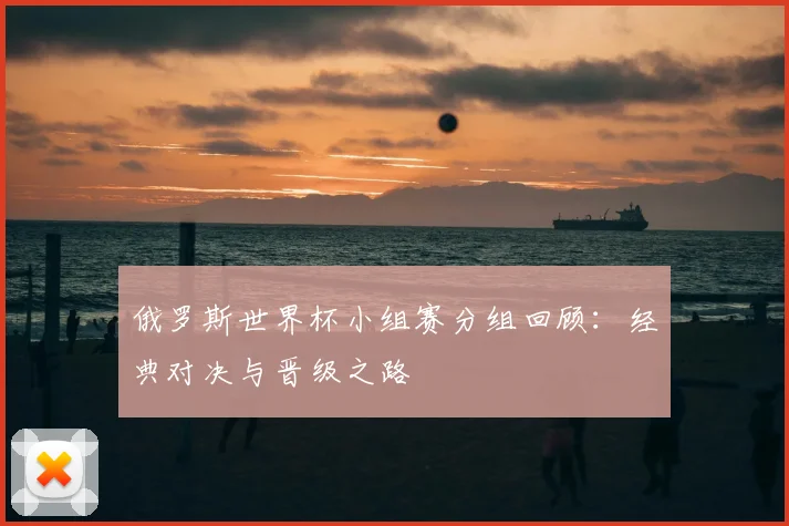 俄罗斯世界杯小组赛分组回顾:经典对决与晋级之路