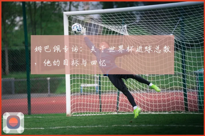 姆巴佩专访：关于世界杯进球总数，他的目标与回忆