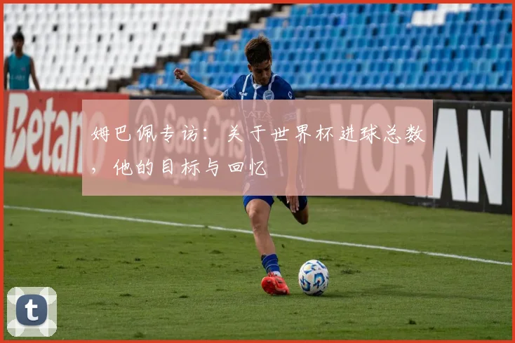 姆巴佩专访：关于世界杯进球总数，他的目标与回忆